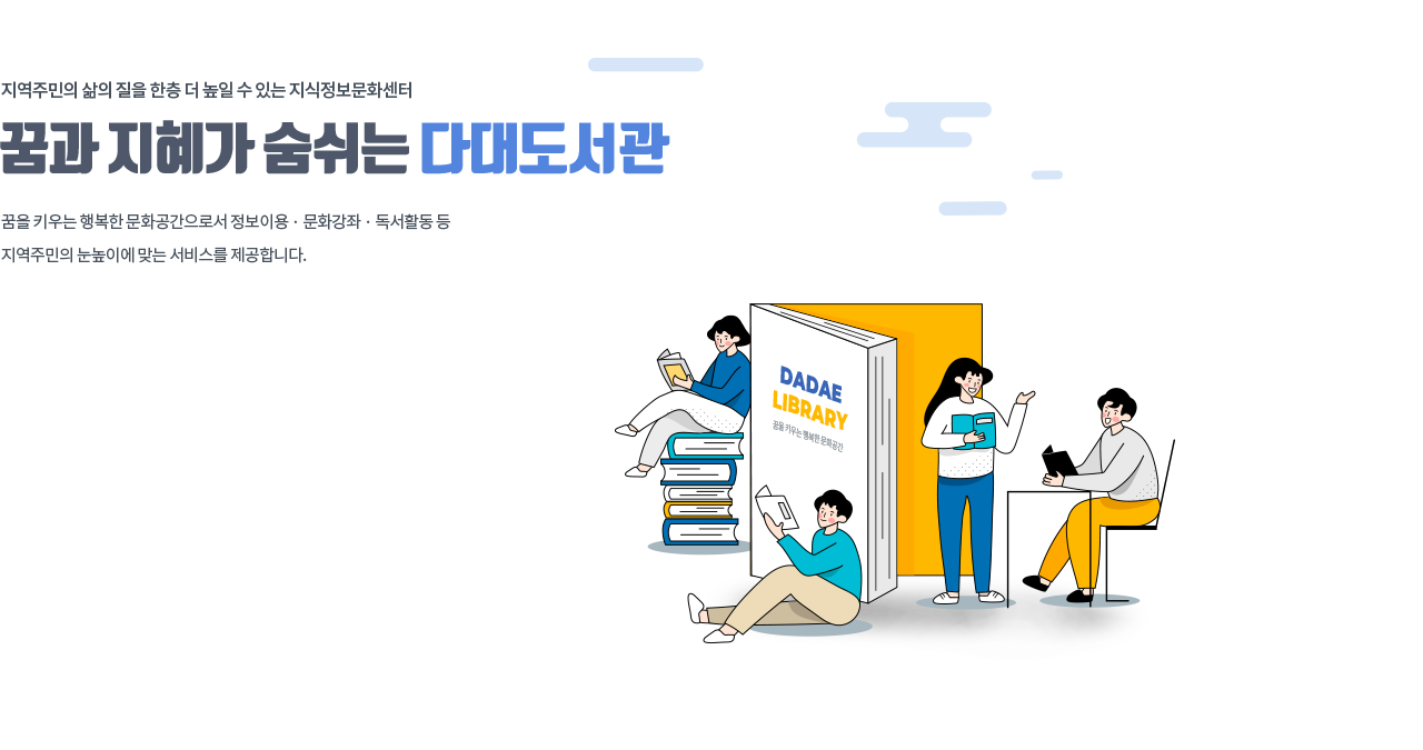 지역주민의 삶의 질을 한층 더 높일 수 있는 지식정보문화센터, 꿈과 지혜가 숨쉬는 다대도서관 꿈을 키우는 행복한 문화공간으로서 정보이용 · 문화강좌 · 독서활동 등 지역주민의 눈높이에 맞는 서비스를 제공합니다.